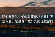 说句难听的：99tk香港最坑的往往不是内容，是诱导下载：先把证据留好