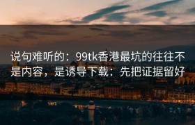说句难听的：99tk香港最坑的往往不是内容，是诱导下载：先把证据留好