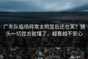 广东队临场异常太明显后还在笑？镜头一切过去就懂了，越看越不安心