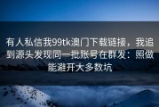有人私信我99tk澳门下载链接，我追到源头发现同一批账号在群发：照做能避开大多数坑