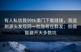 有人私信我99tk澳门下载链接，我追到源头发现同一批账号在群发：照做能避开大多数坑