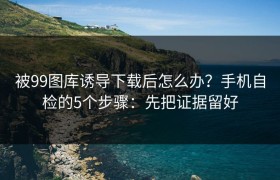 被99图库诱导下载后怎么办？手机自检的5个步骤：先把证据留好