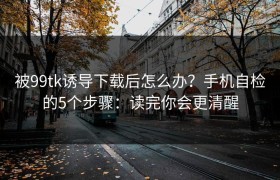 被99tk诱导下载后怎么办？手机自检的5个步骤：读完你会更清醒