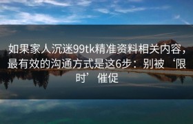 如果家人沉迷99tk精准资料相关内容，最有效的沟通方式是这6步：别被‘限时’催促