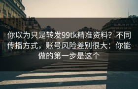 你以为只是转发99tk精准资料？不同传播方式，账号风险差别很大：你能做的第一步是这个