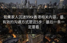如果家人沉迷99tk香港相关内容，最有效的沟通方式是这5步：最后一条一定要看
