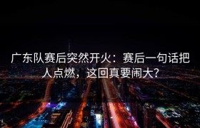 广东队赛后突然开火：赛后一句话把人点燃，这回真要闹大？