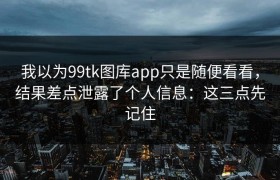 我以为99tk图库app只是随便看看，结果差点泄露了个人信息：这三点先记住