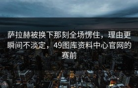 萨拉赫被换下那刻全场愣住，理由更瞬间不淡定，49图库资料中心官网的赛前