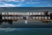 朋友圈刷屏的99tk精准资料截图，可能暗藏短信劫持：别让情绪替你做决定