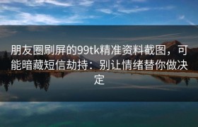 朋友圈刷屏的99tk精准资料截图，可能暗藏短信劫持：别让情绪替你做决定