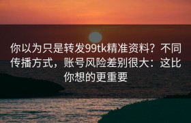 你以为只是转发99tk精准资料？不同传播方式，账号风险差别很大：这比你想的更重要