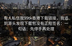 有人私信我99tk香港下载链接，我追到源头发现下载包没有正规签名：一句话：先停手再处理