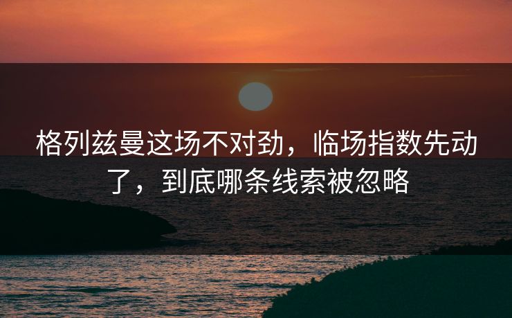 格列兹曼这场不对劲,临场指数先动了,到底哪条线索被忽略 格列兹曼这场不对劲,临场指数先动了,到底哪条线索被忽略