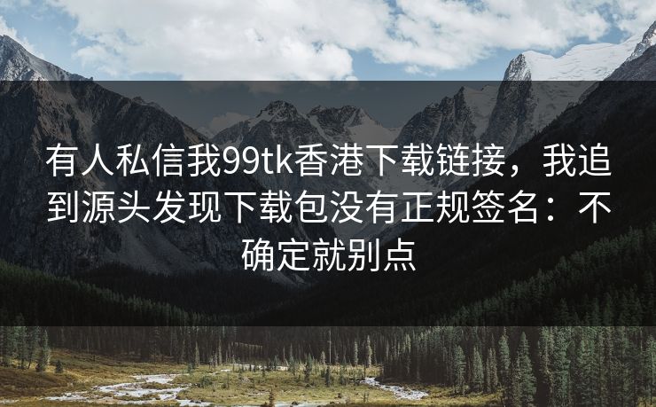 有人私信我99tk香港下载链接，我追到源头发现下载包没有正规签名：不确定就别点