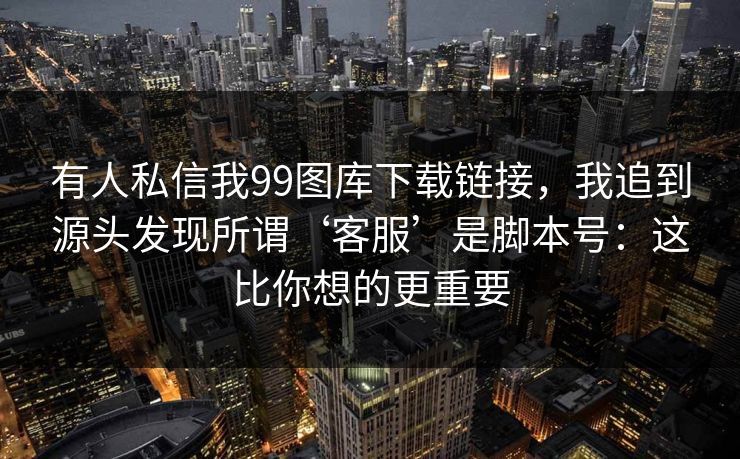 有人私信我99图库下载链接,我追到源头发现所谓‘客服’是脚本号:这比你想的更重要 有人私信我99图库下载链接,我追到源头发现所谓‘客服’是脚本号:这比你想的更重要