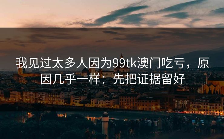 我见过太多人因为99tk澳门吃亏，原因几乎一样：先把证据留好