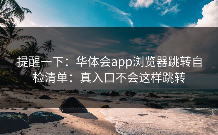 提醒一下：华体会app浏览器跳转自检清单：真入口不会这样跳转