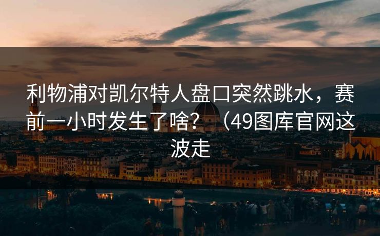 利物浦对凯尔特人盘口突然跳水，赛前一小时发生了啥？（49图库官网这波走
