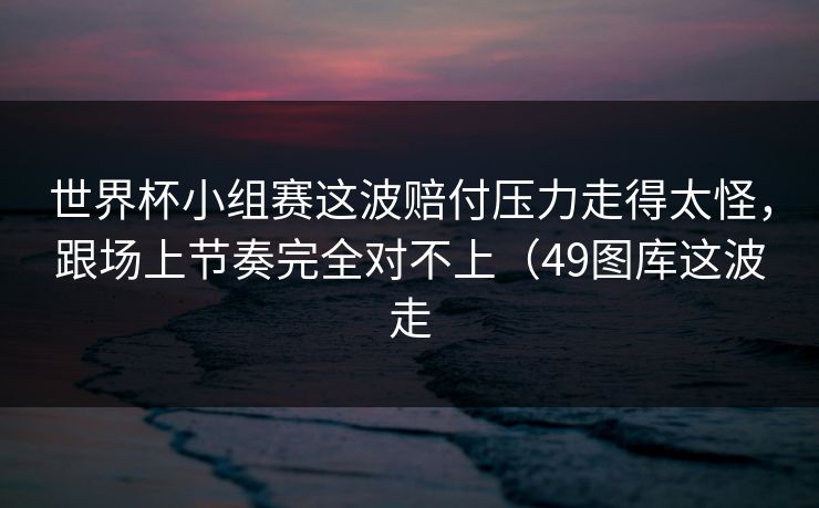 世界杯小组赛这波赔付压力走得太怪，跟场上节奏完全对不上（49图库这波走