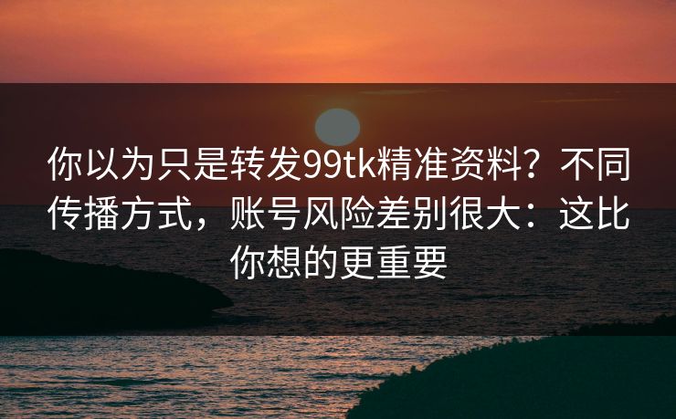 你以为只是转发99tk精准资料?不同传播方式,账号风险差别很大:这比你想的更重要 你以为只是转发99tk精准资料?不同传播方式,账号风险差别很大:这比你想的更重要