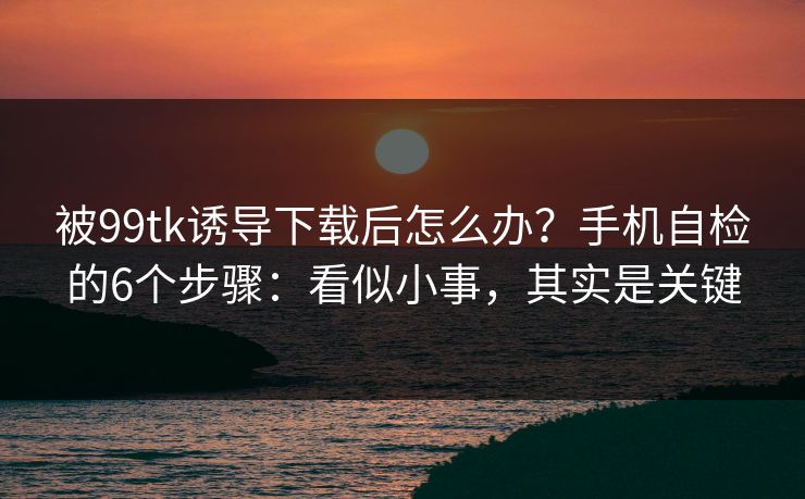 被99tk诱导下载后怎么办？手机自检的6个步骤：看似小事，其实是关键