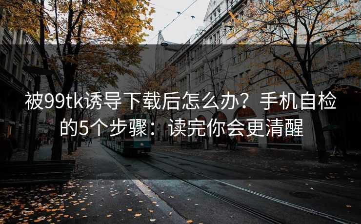 被99tk诱导下载后怎么办？手机自检的5个步骤：读完你会更清醒