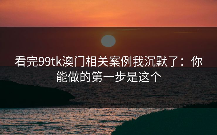看完99tk澳门相关案例我沉默了:你能做的第一步是这个 看完99tk澳门相关案例我沉默了:你能做的第一步是这个