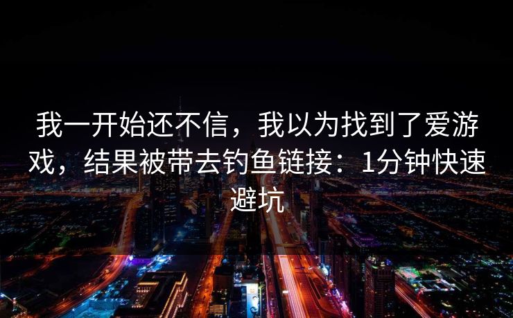 我一开始还不信，我以为找到了爱游戏，结果被带去钓鱼链接：1分钟快速避坑