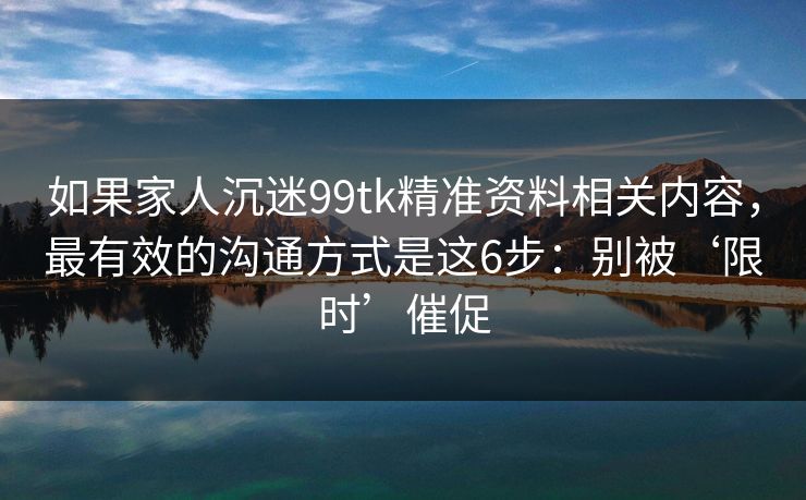 如果家人沉迷99tk精准资料相关内容,最有效的沟通方式是这6步:别被‘限时’催促 如果家人沉迷99tk精准资料相关内容,最有效的沟通方式是这6步:别被‘限时’催促