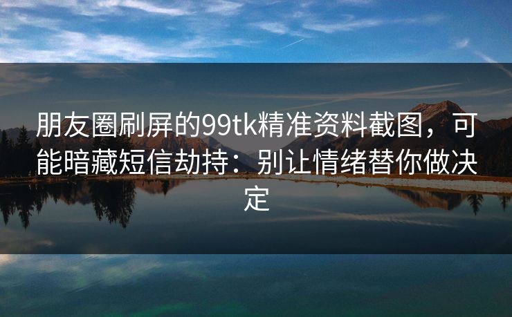 朋友圈刷屏的99tk精准资料截图,可能暗藏短信劫持:别让情绪替你做决定 朋友圈刷屏的99tk精准资料截图,可能暗藏短信劫持:别让情绪替你做决定