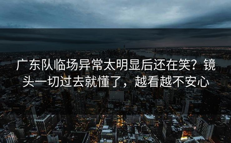 广东队临场异常太明显后还在笑?镜头一切过去就懂了,越看越不安心 广东队临场异常太明显后还在笑?镜头一切过去就懂了,越看越不安心