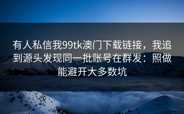 有人私信我99tk澳门下载链接，我追到源头发现同一批账号在群发：照做能避开大多数坑