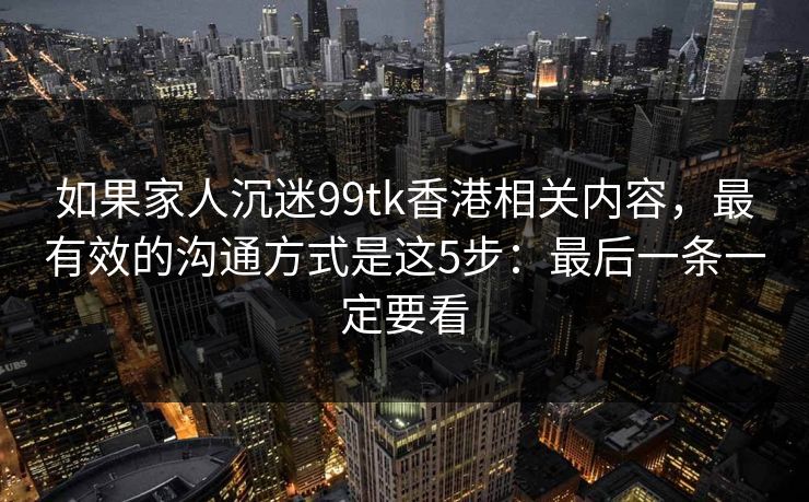 如果家人沉迷99tk香港相关内容,最有效的沟通方式是这5步:最后一条一定要看 如果家人沉迷99tk香港相关内容,最有效的沟通方式是这5步:最后一条一定要看