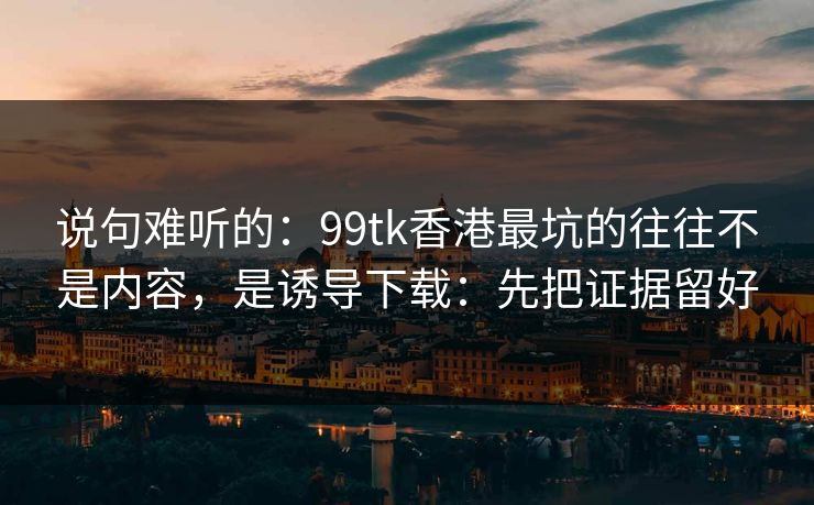 说句难听的：99tk香港最坑的往往不是内容，是诱导下载：先把证据留好